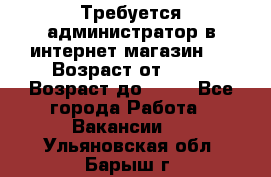 Требуется администратор в интернет магазин.  › Возраст от ­ 22 › Возраст до ­ 40 - Все города Работа » Вакансии   . Ульяновская обл.,Барыш г.